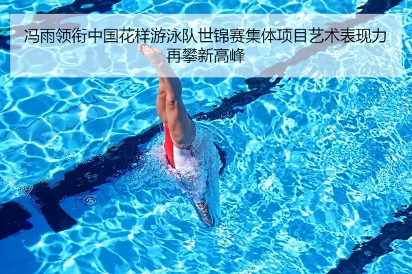 冯雨领衔中国花样游泳队世锦赛集体项目艺术表现力再攀新高峰