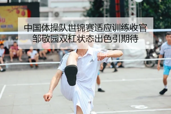 中国体操队世锦赛适应训练收官 邹敬园双杠状态出色引期待