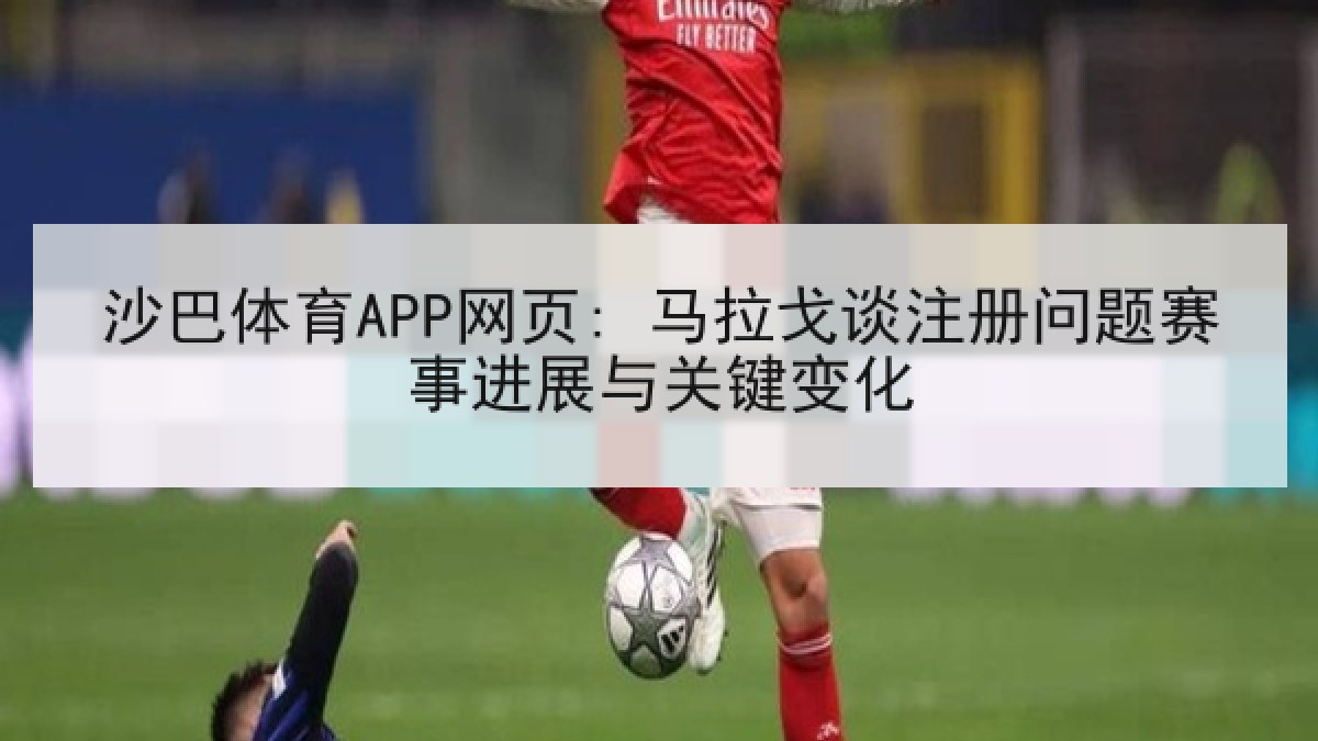沙巴体育APP网页: 马拉戈谈注册问题赛事进展与关键变化