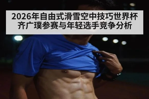 2026年自由式滑雪空中技巧世界杯齐广璞参赛与年轻选手竞争分析
