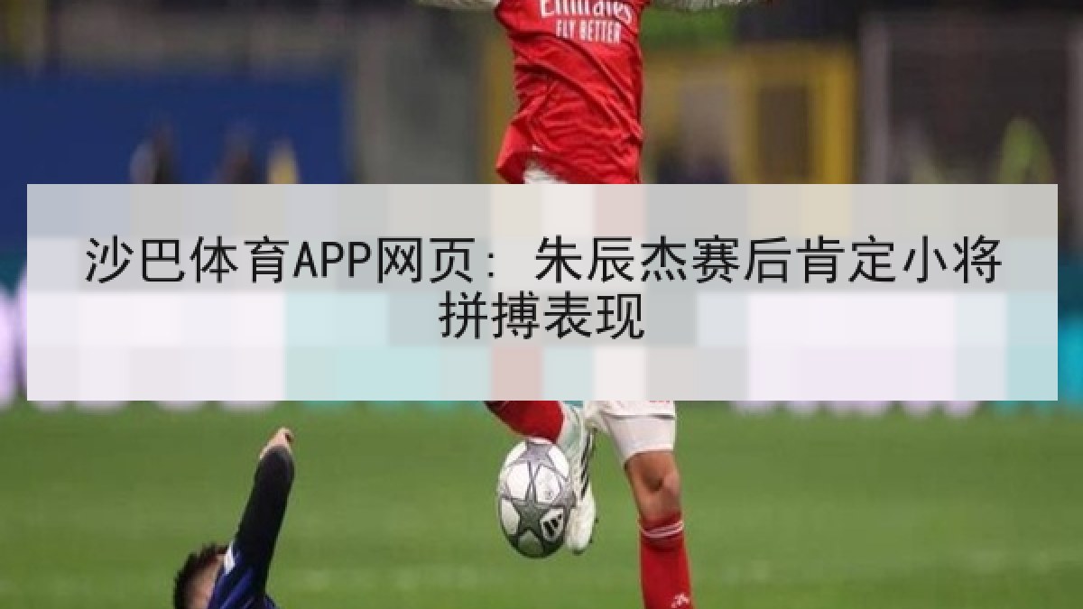 沙巴体育APP网页: 朱辰杰赛后肯定小将拼搏表现
